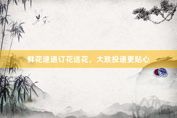 鲜花速递订花送花，大致投递更贴心
