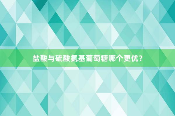 盐酸与硫酸氨基葡萄糖哪个更优？
