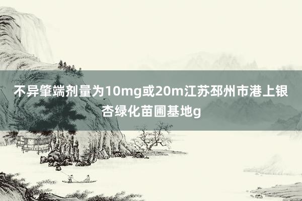 不异肇端剂量为10mg或20m江苏邳州市港上银杏绿化苗圃基地g